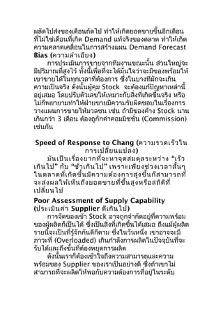 ผลัดไปส่งของเดือนถัดไป ทำาให้เกิดยอดขายขึ้นอีกเดือน
ที่ไม่ใช่เดือนที่เกิด Demand แท้จริงของตลาด ทำาให้เกิด
ความคลาดเคลื่อนในการสร้างแผน Demand Forecast
Bias (ความลำา เอีย ง)
การประเมินการขายจากทีมงานขณะนั้น ส่วนใหญ่จะ
มีปริมาณที่สูงไว้ ทั้งนี้เพื่อที่จะได้มั่นใจว่าจะมีของพร้อมให้
เขาขายได้ในทุกเวลาที่ต้องการ ซึงในบางทีมักจะเกิน
่
ความเป็นจริง ดังนั้นผู้คุม Stock จะต้องแก้ปัญหาเหล่านี้
อยู่เสมอ โดยปรับตัวเลขให้เหมาะกับสิ่งที่เกิดขึ้นจริง หรือ
ไม่ก็พยายามทำาให้ฝ่ายขายมีความรับผิดชอบในเรื่องการ
วางแผนการขายให้มวลชน เช่น ถ้ามีของค้าง Stock นาน
เกินกว่า 3 เดือน ต้องถูกักค่าคอมมิชชั่น (Commission)
เช่นกัน
Speed of Response to Chang (ความรวดเร็ว ใน
การเปลี่ย นแปลง )
มัน เป็น เรื่อ งยากที่จ ะหาจุด สมดุล ระหว่า ง “เร็ว
เกิน ไป” กับ “ช้า เกิน ไป” เพราะเพีย งช่ว งเวลาสั้น ๆ
ในตลาดที่เ กิด ขึ้น มีค วามต้อ งการสูง ขึ้น ก็ส ามารถที่
จะส่ง ผลให้เ ห็น ถึง ยอดขายที่ข ึ้น สูง หรือ สถิต ิท ี่
เปลี่ย นไป
Poor Assessment of Supply Capability
(ประเมิน ค่า Supplier ดีเ กิน ไป)
การจัดของเข้า Stock อาจถูกจำากัดอยู่ที่ความพร้อม
ของผู้ผลิตก็เป็นได้ ซึ่งเป็นสิ่งที่เกิดขึ้นได้เสมอ ถึงแม้ผู้ผลิต
รายนี้จะเป็นที่รู้จักกันดีก็ตาม ซึ่งในวันหนึ่ง เขาอาจจะมี
ภาวะที่ (Overloaded) เกินกำาลังการผลิตในปัจจุบันที่จะ
รับได้และถึงขั้นที่ต้องหยุดการผลิต
ดังนั้นเราก็ต้องเข้าใจถึงความสามารถและความ
พร้อมของ Supplier ของเราเป็นอย่างดี ซึ่งถ้าเขาไม่
สามารถที่จะผลิตให้พอกับความต้องการที่อยู่ในระดับ

 