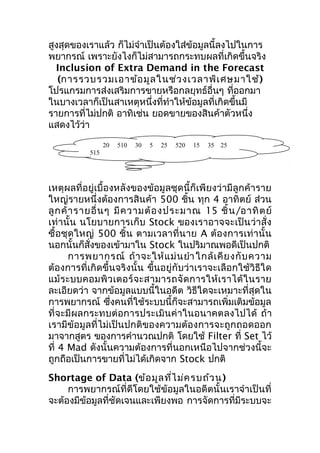 สูงสุดของเราแล้ว ก็ไม่จำาเป็นต้องใส่ข้อมูลนี้ลงไปในการ
พยากรณ์ เพราะยังไงก็ไม่สามารถกระทบผลที่เกิดขึ้นจริง
Inclusion of Extra Demand in the Forecast
(การรวบรวมเอาข้อ มูล ในช่ว งเวลาพิเ ศษมาใช้ )
โปรแกรมการส่งเสริมการขายหรือกลยุทธ์อื่นๆ ที่ออกมา
ในบางเวลาก็เป็นสาเหตุหนึ่งที่ทำาให้ข้อมูลที่เกิดขึ้นมี
รายการที่ไม่ปกติ อาทิเช่น ยอดขายของสินค้าตัวหนึ่ง
แสดงไว้ว่า
20

510

30

5

25

520

15

35

25

515

เหตุผลที่อยู่เบื้องหลังของข้อมูลชุดนี้ก็เพียงว่ามีลูกค้าราย
ใหญ่รายหนึ่งต้องการสินค้า 500 ชิ้น ทุก 4 อาทิตย์ ส่วน
ลู ก ค้ า รายอื่ น ๆ มี ค วามต้ อ งประมาณ 15 ชิ้ น /อาทิ ต ย์
เท่านั้น นโยบายการเก็บ Stock ของเราอาจจะเป็น ว่าสั่ง
ซื้อชุด ใหญ่ 500 ชิ้น ตามเวลาที่ น าย A ต้องการเท่ า นั้ น
นอกนั้นก็สั่งของเข้ามาใน Stock ในปริมาณพอดีเป็นปกติ
การพยากรณ์ ถ้ า จะให้ แ ม่ น ยำา ใกล้ เ คี ย งกั บ ความ
ต้องการที่เกิดขึ้นจริงนั้น ขึ้นอยู่กับว่าเราจะเลือกใช้วิธีใด
แม้ ร ะบบคอมพิ ว เตอร์ จ ะสามารถจั ด การให้ เ ราได้ ใ นราย
ละเอียดว่า จากข้อมูลแบบนี้ในอดีต วิธีใดจะเหมาะที่สุดใน
การพยากรณ์ ซึงคนที่ใช้ระบบนี้ก็จะสามารถเพิ่มเติมข้อมูล
่
ที่จะมีผลกระทบต่อการประเมินค่าในอนาคตลงไปได้ ถ้า
เรามีข้อมูลที่ไม่เป็นปกติของความต้องการจะถูกถอดออก
มาจากสูตร ของการคำานวณปกติ โดยใช้ Filter ที่ Set ไว้
ที่ 4 Mad ดังนั้นความต้องการที่นอกเหนือไปจากช่วงนี้จะ
ถูกถือเป็นการขายที่ไม่ได้เกิดจาก Stock ปกติ
Shortage of Data (ข้อ มูล ที่ไ ม่ค รบถ้ว น)
การพยากรณ์ที่ดีโดยใช้ข้อมูลในอดีตนั้นเราจำาเป็นที่
จะต้องมีขอมูลที่ชัดเจนและเพียงพอ การจัดการที่มีระบบจะ
้

 