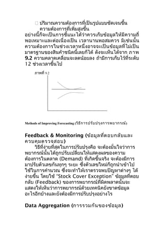  ปริมาณความต้องการที่เป็นรูปแบบชัดเจนขึ้น
ความต้องการที่เพิ่มสูงขึ้น
อย่างนี้ก็จะเป็นการชี้แนะได้ว่ าควรเก็บข้อมูลให้มีความถี่
พอเหมาะและต่อเนื่ องเป็ น เวลานานพอสมควร มิเช่นนั้ น
ความต้ อ งการในช่ วงเวลาหนึ่ ง อาจจะเป็ น ข้ อ มู ล ที่ ไ ม่ เ ป็ น
มาตรฐานของสินค้าชนิดนี้เลยก็ได้ ดังจะเห็นได้จาก ภาพ
9.2 ความคลาดเคลื่อนจะลดน้อยลง ถ้ามีการเก็บไว้ที่ระดับ
12 ช่วงเวลาขึ้นไป
ภาพที่ 9.2

Methods of Improving Forecasting (วิธ ีก ารปรับ ปรุง การพยากรณ์)

Feedback & Monitoring (ข้อ มูล ที่ต อบกลับ และ
ควบคุม ตรวจสอบ )
วิธีที่ง่ายที่สุดในการปรับปรุงคือ จะต้องมั่นใจว่าการ
พยากรณ์นั้นได้ถูกปรับเปลี่ยนให้แสดงผลของความ
ต้องการในตลาด (Demand) ที่เกิดขึ้นจริง จะต้องมีการ
มาปรับตัวเลขกันทุกๆ ระยะ ซึงตัวเลขใหม่ก็ถูกนำาเข้าไป
่
ใช้ในการคำานวณ ซึ่งจะทำาให้เราตรวจพบปัญหาต่างๆ ได้
ง่ายขึ้น โดยใช้ “Stock Cover Exception” ข้อมูลที่ตอบ
กลับ (Feedback) ของการพยากรณ์ที่ผิดพลาดนั้นจะ
แสดงให้เห็นว่าการพยากรณ์ด้วยเทคนิคยังขาดข้อมูล
อะไรอีกบ้างและยังต้องมีการปรับปรุงอย่างไร
Data Aggregation (การรวมกัน ของข้อ มูล )

 