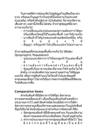 ในทางสถิติการย้อนกลับไปดูข้อมูลในอดีตเป็นเวลา
นาน หรือมองในมุมกว้างในทุกที่นั้นทั้งภายในประเทศ
(Locally) หรือทั่วทั้งภูมิภาค (Globally) ก็อาจจะมีความ
เสี่ยงต่างๆ เหล่านี้เกิดขึ้นได้เช่น ถ้าเราดูข้อมูลที่มีเวลา
ยาวนานเกินไป
 การเปลี่ ย นแปลงรู ป แบบของความต้ อ งการได้ ถู ก
ปรับเปลี่ยนโดยผู้ใช้ในแต่ละพื้นที่ เวลาใช้งานจริง
 บางสิ น ค้ า ก็ ไ ด้ ถู ก ทดแทนด้ ว ยผลิ ต ภั ณ ฑ์ อื่ น หรื อ
ป
รั
บ
ป
รุ
ง
ใ
ห้
 สั ญ ญา หรื อ ลู ก ค้ า ได้ เ ปลี่ ย นแปลงไปอย่ า งมาก
ถ้าเราดูข้อมูลที่ครอบคลุมพื้นที่มากเกินไป (Wider
Qcoproptric Population)
 รู ป แบบและอั ต ราการใช้ ข องลู ก ค้ า ในแต่ ล ะพื้ น ที่
ต่
า
ง
กั
น
 ค ว า ม ต้ อ ง ก า ร ที่ แ ต ก ต่ า ง ใ น แ ต่ ล ะ พื้ น ที่
 ข้ อมู ล ที่ เ ก็ บ มาจากแต่ ล ะที่ อ าจจะใช้ ร่ ว มกั น ไม่ ไ ด้
ดังนั้น เราจะต้องพิจารณาและถ่วงดุลว่าจะใช้ข้อมูล
แบบใด เพื่อการดูสินค้าแบบใดโดยทั่วไปและข้อมูลที่
ครอบคลุมเนื้อหาไว้มากก็เป็นการพยากรณ์ที่มีผลที่ชัดเจน
ใกล้เคียงมากขึ้น
Comparative Items
สำาหรับสินค้าที่มีอัตราการใช้ที่สูง อัตราตาม
ความคลาดเคลื่อนจะตำ่า เมื่อเปรียบเทียบกับตัวเลขที่เรา
ประมาณการไว้ แต่ถ้าสินค้าชนิดไหนมีอัตราการใช้ค่า
อัตราความคลาดเคลื่อนก็อาจจะแสดงออกมาในเปอร์เซ็นต์
ที่สูงก็เป็นได้ ดังนั้นข้อแนะนำาสำาหรับการจัดตรงนี้ ก็คือ
1. จัดกลุ่มของสินค้าที่มีลักษณะคล้ายๆ กันและมีความ
ต้องการของตลาดในระดับที่พอๆ กันเข้าอยู่ด้วยกัน
2. ทำาการประมาณการจากกลุ่มของสินค้าที่จัดไว้ โดย
อิ ง จ า ก ก ลุ่ ม ที่ ใ ห ญ่ ที่ สุ ด เ ป็ น ห ลั ก

 