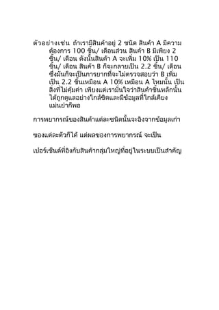ตัว อย่า งเช่น ถ้าเรามีสินค้าอยู่ 2 ชนิด สินค้า A มีความ
ต้องการ 100 ชิ้น/ เดือนส่วน สินค้า B มีเพียง 2
ชิ้น/ เดือน ดังนั้นสินค้า A จะเพิ่ม 10% เป็น 110
ชิ้น/ เดือน สินค้า B ก็จะกลายเป็น 2.2 ชิ้น/ เดือน
ซึ่งมันก็จะเป็นการยากที่จะไม่ตรวจสอบว่า B เพิ่ม
เป็น 2.2 ชินเหมือน A 10% เหมือน A ไหมนั้น เป็น
้
สิ่งที่ไม่คุ้มค่า เพียงแต่เรามั่นใจว่าสินค้าชิ้นหลักนั้น
ได้ถูกดูแลอย่างใกล้ชิดและมีข้อมูลที่ใกล้เคียง
แม่นยำาก็พอ
การพยากรณ์ของสินค้าแต่ละชนิดนั้นจะอิงจากข้อมูลเก่า
ของแต่ละตัวก็ได้ แต่ผลของการพยากรณ์ จะเป็น
เปอร์เซ็นต์ที่อิงกับสินค้ากลุ่มใหญ่ที่อยู่ในระบบเป็นสำาคัญ

 