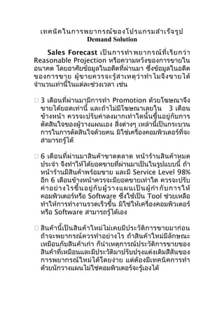 เทคนิค ในการพยากรณ์ข องโปรแกรมสำา เร็จ รูป
Demand Solution
Sales Forecast เป็ น การทำา พยากรณ์ ที่ เ รี ย กว่ า
Reasonable Projection หรือความหวังของการขายใน
อนาคต โดยอาศัยข้อมูลในอดีตที่ผ่านมา ซึ่งข้อมูลในอดีต
ของการขาย ผู้ ข ายควรจะรู้ ส าเหตุ ว่ า ทำา ไมจึ ง ขายได้
จำานวนเท่านี้ในแต่ละช่วงเวลา เช่น
 3 เดือนที่ผ่านมามีการทำา Promotion ด้วยโฆษณาจึง
ขายได้ยอดเท่านี้ และถ้าไม่มีโฆษณาเลยใน 3 เดือน
ข้างหน้า ควรจะปรั บค่ าลงมากเท่ าใดนั้นขึ้น อยู่ กับ การ
ตัดสินใจของผู้วางแผนเอง สิ่งต่างๆ เหล่านี้เป็นกระบวน
การในการตัดสินใจด้วยคน มิใช่เครื่องคอมพิวเตอร์ที่จะ
สามารถรู้ได้
 6 เดื อ นที่ ผ่ า นมาสิ น ค้ า ขาดตลาด หน้ า ร้ า นสิ น ค้ า หมด
ประจำา จึงทำาให้ได้ยอดขายที่ผ่านมาเป็นในรูปแบบนี้ ถ้า
หน้าร้านมีสินค้าพร้อมขาย และมี Service Level 98%
อีก 6 เดือนข้างหน้าควรจะมียอดขายเท่าใด ควรจะปรับ
ค่ า อย่ า งไรขึ้ น อยู่ กั บ ผู้ ว างแผนเป็ น ผู้ กำา กั บ การให้
คอมพิวเตอร์หรือ Software ซึ่งใช้เป็น Tool ช่วยเหลือ
ทำาให้การทำางานรวดเร็วขึ้น มิใช่ให้เครื่องคอมพิวเตอร์
หรือ Software สามารถรู้ได้เอง
 สิ น ค้ า นี้ เ ป็ น สิ น ค้ า ใหม่ ไ ม่ เ คยมี ป ระวั ติ ก ารขายมาก่ อ น
ถ้าจะพยากรณ์ค วรทำา อย่ างไร ถ้าสินค้ าใหม่ มีลั กษณะ
เหมือนกับสินค้าเก่า ก็นำาเหตุการณ์ประวัติการขายของ
สินค้าที่เหมือนและมีประวัติมาปรับปรุงแต่งเติมสีสันของ
การพยากรณ์ ใ หม่ ไ ด้ โ ดยง่ า ย แต่ ต้ อ งมี เ ทคนิ ค การทำา
ด้วยนักวางแผนไม่ใช่คอมพิวเตอร์จะรู้เองได้

 
