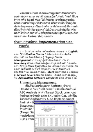 ท่านไม่จำาเป็นต้องคิดค้นทฤษฎีบริหารสินค้าภายใน
องค์กรของท่านเอง เขาสร้างทฤษฎีมาให้แล้ว โดยมี Blue
Print หรือ Road Map ให้เดินตาม เราเพียงแต่จะเดิน
ด้วยถนนสายใหญ่หรือสายกลาง หรือสายเล็ก ขึนอยู่กับ
้
ท่อส่งข้อมูลของเราเป็นอย่างไร เราก็สามารถนำากิจการค้า
ปลีก/ค้าส่ง/ผู้ผลิต ของเราไปสู่เป้าหมายสำาคัญคือ สร้าง
ผลกำาไรประกอบการให้ดีที่สุดเหมาะสมที่สุดสำาหรับองค์กร
ของเราและ Partnership ของเรา

ประสบการณ์การ Implementation ระบบ
งานจริง
จากประสบการณ์ก ารด้า นพัฒ นาระบบงาน Logistic
และ Distribution Center ให้ก ับ องค์ก รค้า ปลีก ใน
ประเทศไทย โดยใช้ท ฤษฎี Supply Chain
Management มาประยุก ต์เ ข้า กับ หลัก การบริห าร
Inventory สากล เพื่อ จัด ตั้ง ศูน ย์ก ระจายสิน ค้า โดยเน้น
การ Cross Dock สิน ค้า เป็น หลัก เพื่อ ลดภาระการจัด เก็บ
ลดความสิ้น เปลือ งพื้น ที่ ช่ว ยการบริห ารสิน ค้า ให้ม ี
ประสิท ธิภ าพ และลดการเก็บ Stock หน้า ร้า นลง แต่ย ัง คง
มี Service Level ตามปกติ จัด เก็บ โดยต้อ งมีก ารลงทุน
ใน Application Software computer หลัก 3 ชุด ดัง นี้

1. Inventory Management
เป็นตัวแปลงข้อมูลจาก Upfront เข้ามาสู่
Database ใหม่ ให้มีFormat พร้อมที่จะวิเคราะห์
ABC Analysis หาค่า Target Stock Level ของ
สินค้าแต่ละร้านค้า แต่ละ SKU แต่ละ Cat. แล้วเป็น
จักรกลสำาคัญในการทำา Auto-Replenishment
สินค้า A – Item แบบ Just in Time เพื่อเกิดการสั่ง
ซื้อแบบพอเหมาะพอดีกับจังหวะการขายของแต่ละ
ร้านค้าปลีก โดยใช้หลักการเติมสินค้าให้เต็มค่า TSL
(Target Stock Level) ตลอดทุกสัปดาห์ แทนระบบ
การสั่งซื้อแบบ Min/Max ส่วนสินค้าที่เป็น B-C
Class Item มีสูตรสากลทำา Reorder Point และ

 