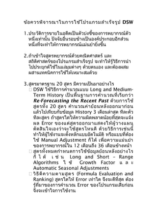 ข้อ ควรพิจ ารณาในการใช้โ ปรแกรมสำา เร็จ รูป DSW
1.ประวัติการขายในอดีตเป็นตัวบ่งชี้ของการพยากรณ์ตัว
หนึ่งเท่านั้น ปัจจัยอื่นรอบข้างเป็นองค์ประกอบอีกส่วน
หนึ่งที่จะทำาให้การพยากรณ์แม่นยำายิ่งขึ้น
2.ถ้าเข้าใจสูตรพยากรณ์ด้วยคณิตศาสตร์ และ
สถิติศาสตร์ของโปรแกรมสำาเร็จรูป จะทำาให้รู้วิธีการนำา
ไปประยุกต์ใช้ในแง่มมต่างๆ ด้วยตนเอง และต้องผสม
ุ
ผสานเทคนิคการใช้ให้เหมาะสมด้วย
3.สูตรมาตรฐาน 20 สูตร มีความเป็นมาอย่างไร
 DSW ใช้วิธีการคำา นวณแบบ Long and MediumTerm History เป็ น พื้ น ฐานการคำา นวณที่ เ รี ย กว่ า
Re-Forecasting the Recent Past ด้ ว ยการใช้
สู ต รทั้ ง 20 สู ต ร คำา นวณค่ า ย้ อ นหลั ง ออกมาก่ อ น
แล้วไปเทียบกับข้อมูล History 3 เดือนล่าสุด ทีละตัว
ทีละสูตร ถ้าสูตรใดให้ความผิดพลาดน้อยที่สุดจะแจ้ง
ผล Error ของแต่ สู ต รออกมาแสดงให้ ผู้ ว างแผน
ตั ด สิ น ใจเองว่ า จะใช้ สู ต รไหนดี ด้ ว ยวิ ธี ก ารเช่ น นี้
ทำาให้ผู้ใช้งานจะตั้งหลักแบบอัตโนมัติ หรือแบบที่ต้อง
ใช้ Manual Adjustment ก็ ไ ด้ เพื่ อ ความแม่ น ยำา
ของการพยากรณ์ใน 12 เดือนถึง 36 เดือนข้างหน้า
 สู ต รทั้ ง หมดกำา หนดการใช้ ข้ อ มู ล ย้ อ นหลั ง อย่ า งไร
ก็ ไ ด้ เ ช่ น Long and Short – Range
Algorithms ใ ช้
Growth Factor แ ล ะ
Automatic Seasonal Adjustments
 วิ ธี ตี ค ว า ม ต า ม สู ต ร (Formula Evaluation and
Ranking) สูตรใดให้ Error เท่าใด จึงจะดีที่สุด ต้อง
รู้ที่มาของการคำา นวณ Error ของโปรแกรมเสียก่อน
จึงจะเข้าใจการใช้งาน

 