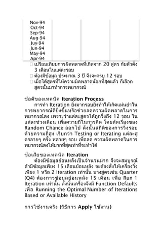 Nov-94
Oct-94
Sep-94
Aug-94
Juy-94
Jun-94
May-94
Apr-94

 เปรียบเทียบการผิดพลาดที่เกิดจาก 20 สูตร กับตัวตั้ง
3 เดือนในแต่ละรอบ
 ต้องมีข้อมูล ประมาณ 3 ปี จึงจะครบ 12 รอบ
 เมื่อได้สูตรที่ให้ความผิดพลาดน้อยที่สุดแล้ว ก็เลือก
สูตรนั้นมาทำาการพยากรณ์
ข้อ ดีข องเทคนิค Iteration Process
การทำา Iteration ยิ่งมากรอบยิ่งทำาให้เกิดแม่นยำาใน
การพยากรณ์ ดี ยิ่ ง ขึ้ น หรื อ ช่ ว ยลดความผิ ด พลาดในการ
พยากรณ์ ลง เพราะว่า แต่ ล ะสูต รได้ ถู ก วิ่ ง ถึ ง 12 รอบ ใน
แต่ ล ะช่ ว งเดื อ น เพื่ อ ความถี่ ใ นการคิ ด โดยตั ด เรื่ อ งของ
Random Chance ออกไป ดั ง นั้ น สถิ ติ ข องการวิ่ ง รอบ
ด้ ว ยความถี่ สู ง เรี ย กว่ า Testing or Iterating แต่ ล ะสู
ตรลายๆ ครั้ง หลายๆ รอบ เพื่อลด ความผิดพลาดในการ
พยากรณ์ลงให้มากที่สุดเท่าที่จะทำาได้
ข้อ เสีย ของเทคนิค Iteration
ต้ อ งมี ข้ อ มู ล ย้ อ นหลั ง เป็ น จำา นวนมาก จึ ง จะสมบู ร ณ์
ถ้ามีข้อมูลเพียง 15 เดือนย้อนหลัง จะต้องสั่งให้เครื่องวิ่ง
เพียง 1 หรือ 2 Iteration เท่านั้น บางสูตรเช่น Quarter
(Q4) ต้ อ งการข้ อ มู ล ย้ อ นหลั ง 15 เดื อ น เพื่ อ Run 1
Iteration เท่านั้น ดังนั้นเครื่องจึงมี Function Defaults
เพื่ อ Running the Optimal Number of Iterations
Based or Available History
การใช้ง านจริง (วิธ ีก าร Apply ใช้ง าน)

 
