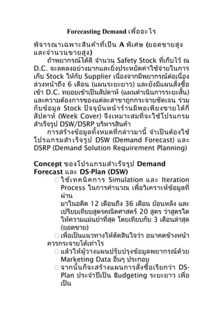 Forecasting Demand เพื่อ อะไร
พิจ ารณาเฉพาะสิน ค้า ที่เ ป็น A พิเ ศษ (ยอดขายสูง
และจำา นวนขายสูง )
ถ้าพยากรณ์ได้ดี จำานวน Safety Stock ที่เก็บไว้ ณ
D.C. จะลดลงอย่างมากและยิ่งประหยัดค่าใช้จ่ายในการ
เก็บ Stock ให้กับ Supplier เนื่องจากมีพยากรณ์ต่อเนื่อง
ล่ว งหน้า ถึง 6 เดือ น (แผนระยะยาว) และยัง มีแผนสั่ งซื้ อ
เข้า D.C. ทยอยเข้าเป็นสัปดาห์ (แผนดำาเนินการระยะสั้น )
และความต้องการของแต่ละสาขาถูกกระจายชัดเจน ร่วม
กั บ ข้ อ มู ล Stock ปั จ จุ บั น หน้ า ร้ า นมี พ อเพี ย งขายได้ กี่
สั ป ดาห์ (Week Cover) จึ ง เหมาะสมที่ จ ะใช้ โ ปรแกรม
สำาเร็จรูป DSW/DSRP บริหารสินค้า
การสร้ า งข้ อ มู ล ทั้ ง หมดที่ ก ล่ า วมานี้ จำา เป็ น ต้ อ งใช้
โปรแกรมสำา เร็ จ รู ป DSW (Demand Forecast) และ
DSRP (Demand Solution Requirement Planning)
Concept ของโปรแกรมสำา เร็จ รูป Demand
Forecast และ DS-Plan (DSW)
 ใ ช้ เ ท ค นิ ค ก า ร Simulation แ ล ะ Iteration
Process ในการคำา นวณ เพื่อวิเคราะห์ข้ อมู ลที่
ผ่าน
มาในอดีต 12 เดือนถึง 36 เดือน ย้อนหลัง และ
เปรียบเทียบสูตรคณิตศาสตร์ 20 สูตร ว่าสูตรใด
ให้ความแม่นยำาที่สุด โดยเทียบกับ 3 เดือนล่าสุด
(ยอดขาย)
 เพื่อเป็นแนวทางให้ตัดสินใจว่า อนาคตข้างหน้า
ควรกระจายได้เท่าไร
 แล้ ว ให้ ผู้ ว างแผนปรั บ ปรุ ง ข้ อ มู ล พยากรณ์ ด้ ว ย
Marketing Data อื่นๆ ประกอบ
 จากนั้ น ก็ จ ะสร้ า งแผนการสั่ ง ซื้ อ เรี ย กว่ า DSPlan ประจำา ปี เ ป็ น Budgeting ระยะยาว เพื่ อ
เป็น

 