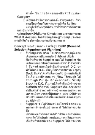 ตั ว ตั้ ง ใ น ก า ร วั ด ผ ล ข อ ง สิ น ค้ า ใ น แ ต่ ล ะ
Category
 เมื่อมีผ ลลั พธ์ ก ารขายเกิ ดขึ้ นจริง ทุก เดือ น ก็นำา
มาเปรียบเทียบกับการพยากรณ์เพื่อ Rolling
แผนสั่งซื้อใหม่ทุกเดือน ทำา ให้พยากรณ์มีความ
แม่นยำามากขึ้น
รูปแบบในการใช้เป็นการ Simulation และตอบคำาถาม
What If Analysis โดยใช้ ข้ อมู ล และฐานข้ อ มู ล ประกอบ
การตัดสินใจ ประหยัดแรงงานผู้วางแผนมาก
Concept ของโปรแกรมสำา เร็จ รูป DSRP (Demand
Solution Requirement Planning)
 รั บ ข้ อ มู ล จาก DSW โดยนำา ค่ า พยากรณ์ แ ต่ ล ะ
เดือนมาแตกเป็นแผนประจำาสัปดาห์ เพื่อสั่ง
ซื้ อ สิ น ค้ า จาก Supplier และให้ Supplier จั ด
เตรียมมัดแยกสินค้าของแต่ละสาขาไว้ล่วงหน้า
1 สั ป ดาห์ และเมื่ อ นำา สิ น ค้ า มาส่ ง ที่ D.C. จะ
ทำา ให้ ท าง D.C. ประหยั ด เวลาสามารถ Cross
Dock สิ น ค้ า ได้ เ สร็ จ สิ้ น รวดเร็ ว ประหยั ด พื้ น ที่
จั ด เก็ บ และมี ร ะบบงาน Flow Through ได้
Through Put สู ง อี ก ทั้ ง ก า ร เ ก็ บ Safety
Stock ณ D.C. (ในกรณี สิ น ค้ า ที่ ห น้ า ร้ า นขาด
กะทั น หั น หรื อ กรณี Supplier เกิ ด Accident
ส่ ง สิ น ค้ า ล่ า ช้ า กว่ า กำา หนด) จะลดลงอย่ า งมาก
เพราะเมื่ อ พยากรณ์ ผิ ด พลาด แผน DSRP จะ
ช่วยปรับแผนการสั่งซื้อและจัดส่งได้ตลอดทุกร
อบ (สัปดาห์)
 Supplier จ ะ ไ ด้ รั บ ผ ล ป ร ะ โ ย ช น์ จ า ก แ ผ น
พยากรณ์ระยะสั้นอย่างมาก ทำา ให้สามารถปรับ
ตัว
เข้ากับเหตุการณ์ตลาดได้ใกล้ชิด และวางแผน
การผลิ ต ได้ แ ม่ น ยำา ลดต้ น ทุ น การผลิ ต และการ
เก็ บ สิ น ค้ า คงคลั ง ของ Supplier ได้ อ ย่ า งมาก

 