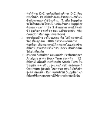ทำาให้ทาง D.C. จะต้องคิดค่าบริการ D.C. Fee
เพิ่มขึ้นอีก 1% เพื่อสร้างแผนด้วยระบบงานใหม่
ซึ่งต้องลงทุนค่าใช้จ่ายด้าน I.T. เพื่อ Supplier
จะได้รับผลประโยชน์นี้ ปกติแล้วทาง Supplier
ต้ อ งลงทุ น มากกว่ า 5 ล้ า นบาท กรณี จั ด ทำา
ข้ อ มู ล วิ เ ค ร า ะ ห์ ว า ง แ ผ น ด้ ว ย ร ะ บ บ VMI
(Vendor Manage Inventory)
 แนวคิ ด หลั ก ของโปรแกรม คื อ ไม่ มี พ ยากรณ์
ใดๆ ที่จะถูกต้อง 100% การวางแผนจัดการ
ต่ อ เนื่ อ ง เมื่ อ พยากรณ์ ผิ ด พลาดในแต่ ล ะช่ ว ง
สั ปดาห์ สามารถทำา ให้ ก าร Stock สิ นค้ า ลดลง
ได้เช่นเดียวกัน
 สามารถ Simulate แผนและทำา Performance
Analysis หาค่า Stock Turn ล่วงหน้า
12
สั ป ดาห์ เพื่ อ เปรี ย บเที ย บกั บ Stock Turn ใน
ปั จ จุ บั น และปรั บ ปรุ ง แผนให้ ป ระหยั ด และมี
Optimum Result ใ น ก า ร ล ง ทุ น ใ ห้ บ ริ ษั ท
สูงสุด ก่อนที่จะ Run แผนส่งให้ Supplier ทุก
สัปดาห์ซึ่งกระบวนการนี้ใช้เวลาทำางานครึ่งวัน

 