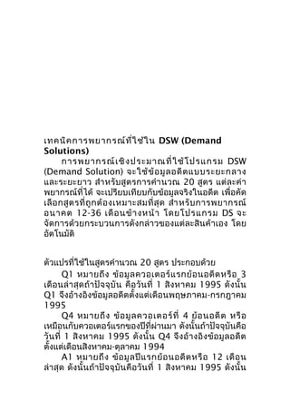 เทคนิค การพยากรณ์ท ี่ใ ช้ใ น DSW (Demand
Solutions)
การพยากรณ์ เ ชิ ง ประมาณที่ ใ ช้ โ ปรแกรม DSW
(Demand Solution) จะใช้ ข้ อ มู ล อดี ต แบบระยะกลาง
และระยะยาว สำา หรับสูตรการคำา นวณ 20 สูตร แต่ละค่ า
พยากรณ์ที่ได้ จะเปรียบเทียบกับข้อมูลจริงในอดีต เพื่อคัด
เลื อ กสู ต รที่ ถู ก ต้ อ งเหมาะสมที่ สุ ด สำา หรั บ การพยากรณ์
อนาคต 12-36 เดื อ นข้ า งหน้ า โดยโปรแกรม DS จะ
จัดการด้วยกระบวนการดังกล่าวของแต่ละสินค้าเอง โดย
อัตโนมัติ
ตัวแปรที่ใช้ในสูตรคำานวณ 20 สูตร ประกอบด้วย
Q1 หมายถึ ง ข้ อ มู ล ควอเตอร์ แ รกย้ อ นอดี ต หรื อ 3
เดื อ นล่ า สุ ด ถ้ า ปั จ จุ บั น คื อ วั น ที่ 1 สิ ง หาคม 1995 ดั ง นั้ น
Q1 จึงอ้างอิงข้อมูลอดีตตั้งแต่เดือนพฤษภาคม-กรกฎาคม
1995
Q4 หมายถึ ง ข้ อ มู ล ควอเตอร์ ที่ 4 ย้ อ นอดี ต หรื อ
เหมือนกับควอเตอร์แรกของปีที่ผ่านมา ดังนั้นถ้าปัจจุบันคือ
วั น ที่ 1 สิ ง หาคม 1995 ดั ง นั้ น Q4 จึ ง อ้ า งอิ ง ข้ อ มู ล อดี ต
ตั้งแต่เดือนสิงหาคม-ตุลาคม 1994
A1 หมายถึ ง ข้ อ มู ล ปี แ รกย้ อ นอดี ต หรื อ 12 เดื อ น
ล่าสุด ดังนั้นถ้าปัจจุบัน คือวันที่ 1 สิงหาคม 1995 ดังนั้น

 