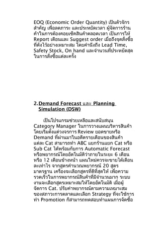 EOQ (Economic Order Quantity) เป็นตัวจักร
สำาคัญ เพื่อลดภาระ และประหยัดเวลา ผู้จัดการร้าน
ค้าในการต้องคอยเช็คสินค้าตลอดเวลา เป็นการให้
Report เตือนและ Suggest order เมื่อถึงจุดสั่งซือ
้
ที่ตังไว้อย่างเหมาะสม โดยคำานึงถึง Lead Time,
Safety Stock, On hand และจำานวนที่ประหยัดสุด
ในการสั่งซื้อแต่ละครั้ง

2. Demand Forecast และ Planning
Simulation (DSW)
เป็นโปรแกรมช่วยเหลือและสนับสนุน
Category Manager ในการวางแผนบริหารสินค้า
โดยเริ่มตั้งแต่วงจรการ Review ยอดขายหรือ
Demand ที่ผ่านมาในอดีตรายเดือนของสินค้า
แต่ละ Cat สามารถทำา ABC แยกร้านแยก Cat หรือ
Sub Cat ได้พร้อมกับการ Automatic Forecast
หรือพยากรณ์โดยอัตโนมัติว่าภายในระยะ 6 เดือน
หรือ 12 เดือนข้างหน้า แผนใหม่ควรจะขายได้เดือน
ละเท่าไร จากสูตรคำานวณพยากรณ์ 20 สูตร
มาตรฐาน เครื่องจะเลือกสูตรที่ดีที่สุดให้ เพื่อความ
รวดเร็วในการพยากรณ์สินค้าที่มีจำานวนมาก ระบบ
งานจะเลือกสูตรเหมาะสมให้โดยอัตโนมัติ เมื่อผู้
จัดการ Cat. ปรับค่าพยากรณ์ตามความเหมาะสม
ของสภาวะการตลาดและเลือก Strategy ที่จะใช้การ
ทำา Promotion ก็สามารถทดสอบทำาแผนการจัดซื้อ

 