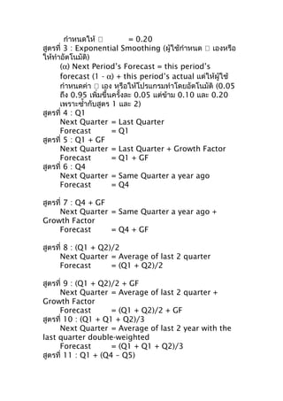 กำาหนดให้ 
= 0.20
สูตรที่ 3 : Exponential Smoothing (ผู้ใช้กำาหนด  เองหรือ
ให้ทำาอัตโนมัติ)
(α) Next Period’s Forecast = this period’s
forecast (1 - α) + this period’s actual แต่ให้ผู้ใช้
กำาหนดค่า  เอง หรือให้โปรแกรมทำาโดยอัตโนมัติ (0.05
ถึง 0.95 เพิ่มขึ้นครั้งละ 0.05 แต่ข้าม 0.10 และ 0.20
เพราะซำ้ากับสูตร 1 และ 2)
สูตรที่ 4 : Q1
Next Quarter = Last Quarter
Forecast
= Q1
สูตรที่ 5 : Q1 + GF
Next Quarter = Last Quarter + Growth Factor
Forecast
= Q1 + GF
สูตรที่ 6 : Q4
Next Quarter = Same Quarter a year ago
Forecast
= Q4
สูตรที่ 7 : Q4 + GF
Next Quarter = Same Quarter a year ago +
Growth Factor
Forecast
= Q4 + GF
สูตรที่ 8 : (Q1 + Q2)/2
Next Quarter = Average of last 2 quarter
Forecast
= (Q1 + Q2)/2
สูตรที่ 9 : (Q1 + Q2)/2 + GF
Next Quarter = Average of last 2 quarter +
Growth Factor
Forecast
= (Q1 + Q2)/2 + GF
สูตรที่ 10 : (Q1 + Q1 + Q2)/3
Next Quarter = Average of last 2 year with the
last quarter double-weighted
Forecast
= (Q1 + Q1 + Q2)/3
สูตรที่ 11 : Q1 + (Q4 – Q5)

 