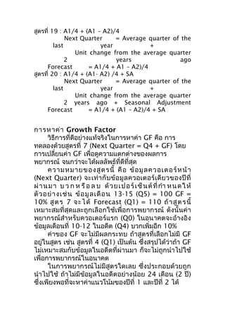 สูตรที่ 19 : A1/4 + (A1 – A2)/4
Next Quarter
= Average quarter of the
last
year
+
Unit change from the average quarter
2
years
ago
Forecast
= A1/4 + A1 – A2)/4
สูตรที่ 20 : A1/4 + (A1- A2) /4 + SA
Next Quarter
= Average quarter of the
last
year
+
Unit change from the average quarter
2 years ago + Seasonal Adjustment
Forecast
= A1/4 + (A1 – A2)/4 + SA

การหาค่า Growth Factor
วิธีการที่ดีอย่างแท้จริงในการหาค่า GF คือ การ
ทดลองด้วยสูตรที่ 7 (Next Quarter = Q4 + GF) โดย
การเปลี่ยนค่า GF เพื่อดูความแตกต่างของผลการ
พยากรณ์ จนกว่าจะได้ผลลัพธ์ที่ดีที่สุด
ความหมายของสู ต รนี้ คื อ ข้ อ มู ล ควอเตอร์ ห น้ า
(Next Quarter) จะเท่ า กั บ ข้ อ มู ล ควอเตอร์ เ ดี ย วของปี ที่
ผ่ า น ม า บ ว ก ห รื อ ล บ ด้ ว ย เ ป อ ร์ เ ซ็ น ต์ ที่ กำา ห น ด ใ ห้
ตั ว อย่ า งเช่ น ข้ อ มู ล เดื อ น 13-15 (Q5) = 100 GF =
10% สู ต ร 7 จ ะไ ด้ Forecast (Q1) = 110 ถ้ าสู ต ร นี้
เหมาะสมที่สุดและถูกเลือกใช้เพื่อการพยากรณ์ ดังนั้นค่า
พยากรณ์สำา หรับควอเตอร์แรก (Q0) ในอนาคตจะอ้างอิง
ข้อมูลเดือนที่ 10-12 ในอดีต (Q4) บวกเพิ่มอีก 10%
ค่าของ GF จะไม่มีผลกระทบ ถ้าสูตรที่เลือกไม่มี GF
อยู่ในสูตร เช่น สูตรที่ 4 (Q1) เป็นต้น ซึ่งสรุปได้ว่าถ้า GF
ไม่เหมาะสมกับข้อมูลในอดีตที่ผ่านมา ก็จะไม่ถูกนำา ไปใช้
เพื่อการพยากรณ์ในอนาคต
ในการพยากรณ์ไม่มีสูตรใดเลย ซึ่งประกอบด้วยถูก
นำา ไปใช้ ถ้าไม่มีข้อมูลในอดีตอย่างน้อย 24 เดือน (2 ปี)
ซึ่งเพียงพอที่จะหาค่าแนวโน้มของปีที่ 1 และปีที่ 2 ได้

 
