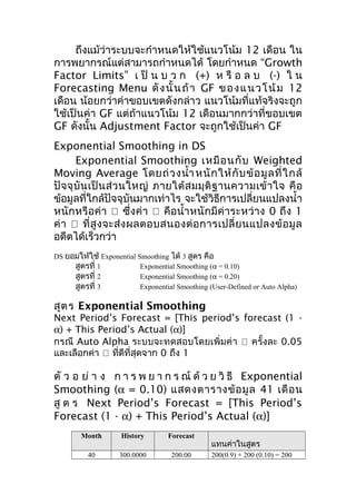 ถึงแม้ว่าระบบจะกำาหนดให้ใช้แนวโน้ม 12 เดือน ใน
การพยากรณ์แต่สามารถกำาหนดได้ โดยกำาหนด “Growth
Factor Limits” เ ป็ น บ ว ก (+) ห รื อ ล บ (-) ใ น
Forecasting Menu ดั ง นั้ น ถ้ า GF ข อ ง แ นว โ น้ ม 12
เดือน น้อยกว่าค่าขอบเขตดังกล่าว แนวโน้มที่แท้จริงจะถูก
ใช้เป็นค่า GF แต่ถ้าแนวโน้ม 12 เดือนมากกว่าที่ขอบเขต
GF ดังนั้น Adjustment Factor จะถูกใช้เป็นค่า GF
Exponential Smoothing in DS
Exponential Smoothing เหมื อ นกั บ Weighted
Moving Average โดยถ่ ว งนำ้า หนั ก ให้ กั บ ข้ อ มู ล ที่ ใ กล้
ปั จ จุ บั น เป็ น ส่ ว นใหญ่ ภายใต้ ส มมุ ติ ฐ านความเข้ า ใจ คื อ
ข้อมูลที่ใกล้ปัจจุบันมากเท่าไร จะใช้วิธีการเปลี่ยนแปลงนำ้า
หนักหรือค่า  ซึ่งค่า  คือนำ้า หนักมีค่าระหว่าง 0 ถึง 1
ค่ า  ที่ สู ง จะส่ ง ผลตอบสนองต่ อ การเปลี่ ย นแปลงข้ อ มู ล
อดีตได้เร็วกว่า
DS ยอมให้ใช้ Exponential Smoothing ได้ 3 สูตร คือ
สูตรที่ 1
Exponential Smoothing (α = 0.10)
สูตรที่ 2
Exponential Smoothing (α = 0.20)
สูตรที่ 3
Exponential Smoothing (User-Defined or Auto Alpha)

สูต ร Exponential Smoothing

Next Period’s Forecast = [This period’s forecast (1 α) + This Period’s Actual (α)]
กรณี Auto Alpha ระบบจะทดสอบโดยเพิ่ม ค่ า  ครั้งละ 0.05
และเลือกค่า  ทีดีที่สุดจาก 0 ถึง 1
่

ตั ว อ ย่ า ง ก า ร พ ย า ก ร ณ์ ด้ ว ย วิ ธี Exponential
Smoothing (α = 0.10) แสดงตารางข้ อ มู ล 41 เดื อ น
สู ต ร Next Period’s Forecast = [This Period’s
Forecast (1 - α) + This Period’s Actual (α)]
Month

History

Forecast

40

300.0000

200.00

แทนค่าในสูตร
200(0.9) + 200 (0.10) = 200

 