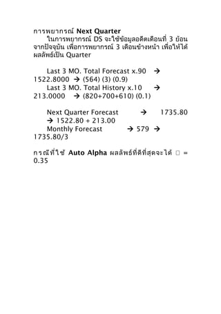 การพยากรณ์ Next Quarter
ในการพยากรณ์ DS จะใช้ข้อมูลอดีตเดือนที่ 3 ย้อน
จากปัจจุบัน เพื่อการพยากรณ์ 3 เดือนข้างหน้า เพื่อให้ได้
ผลลัพธ์เป็น Quarter
Last 3 MO. Total Forecast x.90 
1522.8000  (564) (3) (0.9)
Last 3 MO. Total History x.10

213.0000  (820+700+610) (0.1)
Next Quarter Forecast
 1522.80 + 213.00
Monthly Forecast
1735.80/3



1735.80

 579 

ก ร ณี ท ี่ ใ ช้ Auto Alpha ผลลั พ ธ์ ที่ ดี ที่ สุ ด จะได้  =
0.35

 