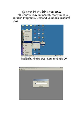 คูม ือ การใช้ง านโปรแกรม DSW
่

เปิดโปรแกรม DSW โดยคลิกที่ปุ่ม Start บน Task
Bar เลือก Programs Demand Solutions แล้วคลิกที่
DSW

พิมพ์ชื่อในหน้าต่าง User Log In คลิกปุ่ม OK

 