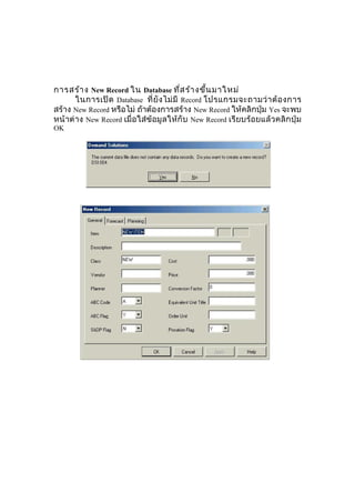 การสร้า ง New Record ใน Database ทีส ร้า งขึน มาใหม่
่
้
ในการเปิ ด Database ที่ ยั ง ไม่ มี Record โปรแกรมจะถามว่ า ต้ อ งการ
สร้าง New Record หรือไม่ ถ้าต้องการสร้าง New Record ให้คลิกปุ่ม Yes จะพบ
หน้าต่ าง New Record เมื่อใส่ข้อมู ล ให้กั บ New Record เรียบร้อยแล้ ว คลิก ปุ่ม
OK

 