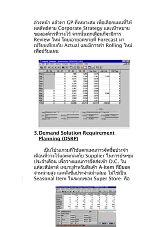 ล่วงหน้า แล้วหา GP ที่เหมาะสม เพื่อเลือกแผนที่ให้
ผลลัพธ์ตาม Corporate Strategy และเป้าหมาย
ขององค์กรที่วางไว้ จากนั้นทุกเดือนก็จะมีการ
Review ใหม่ โดยเอายอดขายที่ Forecast มา
เปรียบเทียบกับ Actual และมีการทำา Rolling ใหม่
เพื่อปรับแผน

3. Demand Solution Requirement
Planning (DSRP)
เป็นโปรแกรมที่ใช้แตกแผนการจัดซื้อประจำา
เดือนที่วางไว้และตกลงกับ Supplier ในการประชุม
ประจำาเดือน เพื่อวางแผนการจัดส่งเข้า D.C. ใน
แต่ละสัปดาห์ เหมาะสำาหรับสินค้า A-Item ทีมียอด
่
จำาหน่ายสูง และสั่งซื้อประจำาสมำ่าเสมอ ไม่ใช่เป็น
Seasonal Item ในระบบของ Super Store คือ

 