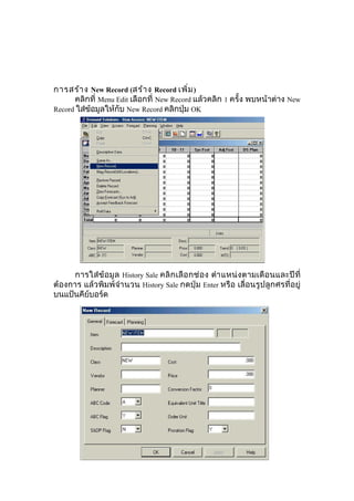 การสร้า ง New Record (สร้า ง Record เพิ่ม )
คลิกที่ Menu Edit เลือกที่ New Record แล้วคลิก 1 ครั้ง พบหน้าต่าง New
Record ใส่ข้อมูลให้กับ New Record คลิกปุ่ม OK

การใส่ ข้ อ มู ล History Sale คลิ ก เลื อ กช่ อ ง ตำา แหน่ ง ตามเดื อ นและปี ที่
ต้องการ แล้วพิมพ์จำา นวน History Sale กดปุ่ม Enter หรือ เลื่อนรูปลูกศรที่อยู่
บนแป้นคีย์บอร์ด

 