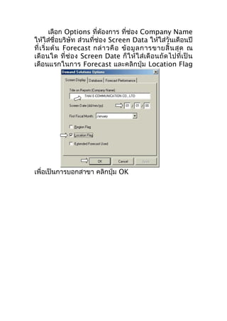 เลือก Options ที่ต้องการ ที่ช่อง Company Name
ให้ใส่ชื่อบริษัท ส่วนที่ช่อง Screen Data ให้ใส่วันเดือนปี
ที่ เ ริ่ ม ต้ น Forecast กล่ า วคื อ ข้ อ มู ล การขายสิ้ น สุ ด ณ
เดื อ นใด ที่ ช่ อ ง Screen Date ก็ ใ ห้ ใ ส่ เ ดื อ นถั ด ไปที่ เ ป็ น
เดือนแรกในการ Forecast และคลิกปุ่ม Location Flag

เพื่อเป็นการบอกสาขา คลิกปุ่ม OK

 