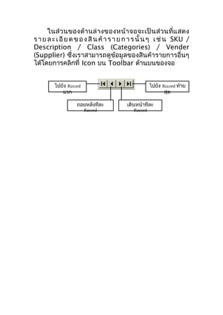 ในส่ ว นของด้ า นล่ า งของหน้ า จอจะเป็ น ส่ ว นที่ แ สดง
ร า ย ล ะ เ อี ย ด ข อ ง สิ น ค้ า ร า ย ก า ร นั้ น ๆ เ ช่ น SKU /
Description / Class (Categories) / Vender
(Supplier) ซึ่งเราสามารถดูข้อมูลของสินค้ารายการอื่นๆ
ได้โดยการคลิกที่ Icon บน Toolbar ด้านบนของจอ
ไปยัง Record
แรก

ไปยัง Record ท้าย
สุด

ถอยหลังทีละ
Record

เดินหน้าทีละ
Record

 