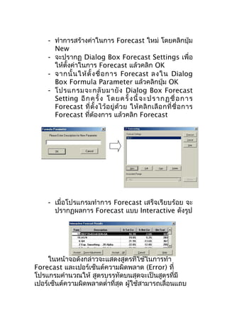 - ทำาการสร้างค่าในการ Forecast ใหม่ โดยคลิกปุ่ม
New
- จะปรากฏ Dialog Box Forecast Settings เพื่อ
ให้ตงค่าในการ Forecast แล้วคลิก OK
ั้
- จากนั้ น ให้ ตั้ ง ชื่ อ การ Forecast ลงใน Dialog
Box Formula Parameter แล้วคลิกปุ่ม OK
- โปรแกรมจะกลั บ มายั ง Dialog Box Forecast
Setting อี ก ค รั้ ง โ ด ย ค รั้ ง นี้ จ ะ ป ร า ก ฏ ชื่ อ ก า ร
Forecast ที่ ตั้ ง ไว้ อ ยู่ ด้ ว ย ให้ ค ลิ ก เลื อ กที่ ชื่ อ การ
Forecast ที่ต้องการ แล้วคลิก Forecast

- เมื่อโปรแกรมทำาการ Forecast เสร็จเรียบร้อย จะ
ปรากฏผลการ Forecast แบบ Interactive ดังรูป

ในหน้าจอดังกล่าวจะแสดงสูตรที่ใช้ในการทำา
Forecast และเปอร์เซ็นต์ความผิดพลาด (Error) ที่
โปรแกรมคำานวณให้ สูตรบรรทัดบนสุดจะเป็นสูตรที่มี
เปอร์เซ็นต์ความผิดพลาดตำ่าที่สุด ผู้ใช้สามารถเลื่อนแถบ

 
