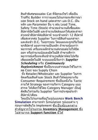 สินค้าพิเศษของแต่ละ Cat ที่จัดกองโชว์ เพื่อเป็น
Traffic Builder การวางแผนโปรแกรมจะพิจารณา
ยอด Stock on hand แต่ละสาขา และ D.C. เป็น
หลัก และ Parameter อื่น ๆ เช่น Lead Time,
Safety Time (Stock) คำานวณจำานวนสั่งซื้อแต่ละ
สัปดาห์อัตโนมัติ และจำานวนจัดส่งแยกให้แต่ละสาขา
ล่วงหน้าสัปดาห์ต่อสัปดาห์ ระยะข้างหน้า 12 สัปดาห์
เพื่อสะดวกต่อ Supplier ในการมีสินค้าแยกสาขา
และส่งเข้า D.C. ในทุกๆรอบ โดยแผนจะถูกปรับใหม่
ทุกสัปดาห์ มองการขายเป็นหลัก ถ้าขายน้อยกว่า
พยากรณ์ เครื่องจะผลักจำานวนส่งรอบต่อไปให้ยืด
ออก หรือจำานวนน้อยลงอัตโนมัติ ถ้าขายดีกว่า
พยากรณ์เครื่องจะดึงเข้าจำานวนสัปดาห์ต่อไปหรือ
เพิ่มยอดอัตโนมัติ ระบบแบบนี้เรียกว่า Supplier
Scheduling หรือ Continuously
Replenishment ซึงเป็นระบบสากลและใช้ในการ
่
ลด Cost ของ Supply Chain
ทั้ง Retailer/Wholesaler และ Supplier ในการ
จัดเตรียมสินค้าและ Stock สินค้าให้พอเหมาะกับ
Consumer Requirement ซึงเป็นหนึ่งใน Tactic
่
ภายใต้ Strategy ของการบริหาร Category แบบ
สากล ให้เลือกใช้โดย Category Manager เป็นผู้
ตัดสินใจร่วมกับ Supplier ในการประชุมประจำา
สัปดาห์/เดือน
โดยเป็นโปรแกรมที่อยู่ในรูปแบบของ Work Bench
Simulation สามารถทำา Simulation รูปแบบต่าง ๆ
ก่อนการตัดสินใจ Implement ซึง เป็น ข้อ แตกต่า ง
่
สำา คัญ จากโปรแกรม Inventory Management ซึง
่
ไม่ส ามารถ Support function นี้ไ ด้

 