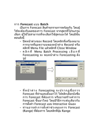 การ Forecast แบบ Batch
เป็นการ Forecast สินค้าทุกรายการพร้อมกัน โดยผู้
ใช้ จ ะต้ อ งรั บ ผลของการ Forecast จากสู ต รที่ โ ปรแกรม
เลื อ ก ผู้ ใ ช้ ไ ม่ ส ามารถที่ จ ะเลื อ กใช้ สู ต รเองได้ โดยมี ขั้ น
ตอนดังนี้
- ปิ ด หน้ า ต่ า งของ Record โดยคลิ ก ที่ เ ครื่ อ งหมาย
กากบาทที่ มุ ม ขวาบนของหน้ า ต่ า ง Record หรื อ
คลิกที่ Menu File แล้วคลิกที่ Close Window
- ค ลิ ก ที่ Menu Batch Processing เ ลื อ ก ที่
Forecasting จะ พบหน้ า ต่ า ง Forecasting ดั ง
รูป

- ที่ ห น้ า ต่ า ง Forecasting จ ะ ป ร า ก ฏ ชื่ อ ก า ร
Forecast ที่ท่านเคยตั้งเอาไว้ ให้คลิกเลือกยังชื่อ
การ Forecast ที่ ต้ อ งการ หรื อ อาจสร้ า งค่ า การ
Forecast ขึ้ น มาใหม่ โดยมี วิ ธี ก ารเช่ น เดี ย วกั บ
การตั้งค่า Forecast แบบ Interactive นั่นเอง
- ท่ า นอาจทำา การตั้ ง ค่ า ช่ ว ง ขอ งการ Forecast
(Range) ที่ต้องการ โดยคลิกที่ปุ่ม Range

 