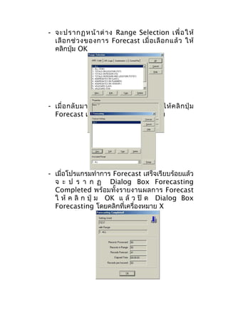 - จะปรากฏหน้ า ต่ า ง Range Selection เพื่ อ ให้
เลื อ กช่ ว งของการ Forecast เมื่ อ เลื อ กแล้ ว ให้
คลิกปุ่ม OK

- เมื่ อ กลั บ มาที่ ห น้ า ต่ า ง Forecasting ให้ ค ลิ ก ปุ่ ม
Forecast เพื่อทำาการพยากรณ์ยอดขาย

- เมื่อโปรแกรมทำาการ Forecast เสร็จเรียบร้อยแล้ว
จ ะ ป ร า ก ฏ Dialog Box Forecasting
Completed พร้อมทั้ง รายงานผลการ Forecast
ใ ห้ ค ลิ ก ปุ่ ม OK แ ล้ ว ปิ ด Dialog Box
Forecasting โดยคลิกที่เครื่องหมาย X

 