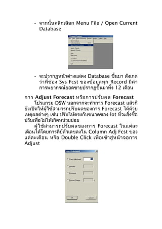 - จากนั้ น คลิ ก เลื อ ก Menu File / Open Current
Database

- จะปรากฏหน้าต่างแสดง Database ขึ้นมา สังเกต
ว่ า ที่ ช่ อ ง Sys Fcst ของข้ อ มู ล ทุ ก Record มี ค่ า
การพยากรณ์ยอดขายปรากฏขึ้นมาทั้ง 12 เดือน
การ Adjust Forecast หรือ การปรับ ผล Forecast
โปรแกรม DSW นอกจากจะทำาการ Forecast แล้วก็
ยังเปิดให้ผู้ใช้สามารถปรับผลของการ Forecast ได้ด้วย
เหตุผลต่างๆ เช่น ปรับให้ตรงกับขนาดของ lot ที่จะสั่งซื้อ
ปรับเพื่อไม่ให้เกิดหน่วยย่อย
ผู้ ใ ช้ ส ามารถปรั บ ผลของการ Forecast ในแต่ ล ะ
เดือนได้โดยการคีย์ตัวเลขลงใน Column Adj Fcst ของ
แต่ ล ะเดื อ น หรื อ Double Click เพื่ อ เข้ า สู่ ห น้ า จอการ
Adjust

 