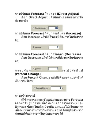 การปรับ ผล Forecast โดยตรง (Direct Adjust)
เลื อ ก Direct Adjust แล้ ว คี ย์ ตั ว เลขที่ ต้ อ งการใน
ช่องขวามือ

การปรับ ผล Forecast โดยการเพิ่ม ค่า (Increase)
เลือก Increase แล้วคีย์ตัวเลขที่ต้องการในช่องขวา
มือ

การปรับ ผล Forecast โดยการลดค่า (Decrease)
เลือก Decrease แล้วคีย์ตัวเลขที่ต้องการในช่องขวา
มือ
ก า ร ป รั บ ผ ล Forecast ด้ ว ย อั ต ร า เ ป อ ร์ เ ซ็ น ต์
(Percent Change)
เลือก Percent Change แล้วคีย์ตัวเลขค่าเปอร์เซ็นต์
เป็นบวกหรือลบ

การสร้า งกราฟ
ผู้ ใ ช้ ส ามารถแสดงข้ อ มู ล และผลของการ Forecast
อ อ กม าใ นรู ป กราฟเพื่ อ ใ ห้ ง่ า ย ต่ อ กา รวิ เ ค ร า ะห์ แ ล ะ
พิจารณา ข้อมูลในอดีต ปัจจุบัน และแนวโน้มในอนาคต
เพื่อวงแนวทางในการบริหารงานต่อไป โดยผู้ใช้สามารถ
กำาหนดให้แสดงกราฟในรูปแบบต่างๆ ได้

 