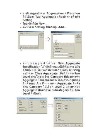 - จะปรากฏหน้ า ต่ า ง Aggregation / Proration
ใ ห้ เ ลื อ ก Tab Aggregate เ พื่ อ ทำา ก า ร ตั้ ง ค่ า
Setting
- โดยคลิกที่ปุ่ม New…
- ที่หน้าต่าง Setting ให้คลิกปุ่ม Add...

- จ ะ ป ร า ก ฏ ห น้ า ต่ า ง New Aggregate
Specification ให้คลิกที่คุณสมบัติที่ต้องการ แล้ว
คลิกปุ่ม OK โดยในกรณีที่เลือก Class จะปรากฏ
หน้ า ต่ า ง Class Aggregate เพื่ อ ให้ ท่ า นเลื อ ก
Level ตามโครงสร้ า ง Category ที่ ต้ อ งการทำา
Aggregate โดยจากตัวอย่างโครงสร้างกลุ่มของ
สิ น ค้ า ของ Am Pm หากจะ Aggregate สิ น ค้ า
ตาม Category ให้ เ ลื อ ก Level 2 และหากจะ
Aggregate สิ น ค้ า ตาม Subcategory ให้ เ ลื อ ก
Level 4 เป็นต้น

 