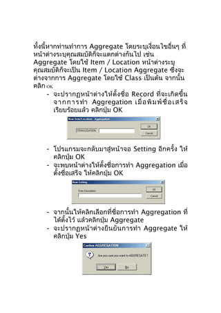 ทั้งนี้หากท่านทำาการ Aggregate โดยระบุเงื่อนไขอื่นๆ ที่
หน้าต่างระบุคุณสมบัติก็จะแตกต่างกันไป เช่น
Aggregate โดยใช้ Item / Location หน้าต่างระบุ
คุณสมบัติก็จะเป็น Item / Location Aggregate ซึงจะ
่
ต่างจากการ Aggregate โดยใช้ Class เป็นต้น จากนั้น
คลิก OK
- จะปรากฏหน้ า ต่ า งให้ ตั้ ง ชื่ อ Record ที่ จ ะเกิ ด ขึ้ น
จ า ก ก า ร ทำา Aggregation เ มื่ อ พิ ม พ์ ชื่ อ เ ส ร็ จ
เรียบร้อยแล้ว คลิกปุ่ม OK

- โปรแกรมจะกลับมาสู่หน้าจอ Setting อีกครั้ง ให้
คลิกปุ่ม OK
- จะพบหน้าต่างให้ตั้งชื่อการทำา Aggregation เมื่อ
ตั้งชือเสร็จ ให้คลิกปุ่ม OK
่

- จากนั้นให้คลิกเลือกที่ชื่อการทำา Aggregation ที่
ได้ตงไว้ แล้วคลิกปุ่ม Aggregate
ั้
- จะปรากฏหน้ า ต่ า งยื น ยั น การทำา Aggregate ให้
คลิกปุ่ม Yes

 
