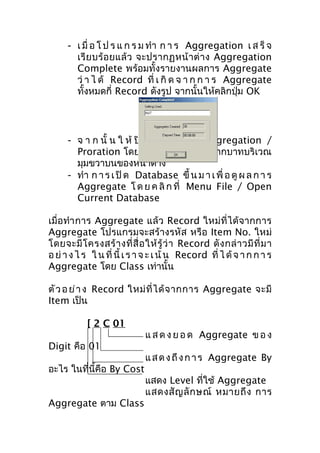 - เ มื่ อ โ ป ร แ ก ร ม ทำา ก า ร Aggregation เ ส ร็ จ
เรี ย บร้ อ ยแล้ ว จะปรากฏหน้ า ต่ า ง Aggregation
Complete พร้อมทั้งรายงานผลการ Aggregate
ว่ า ไ ด้ Record ที่ เ กิ ด จ า ก ก า ร Aggregate
ทั้งหมดกี่ Record ดังรูป จากนั้นให้คลิกปุ่ม OK

- จ า ก นั้ น ใ ห้ ปิ ด ห น้ า ต่ า ง Aggregation /
Proration โดยคลิกที่เครื่องหมายกากบาทบริเวณ
มุมขวาบนของหน้าต่าง
- ทำา ก า ร เ ปิ ด Database ขึ้ น ม า เ พื่ อ ดู ผ ล ก า ร
Aggregate โ ด ย ค ลิ ก ที่ Menu File / Open
Current Database
เมื่อ ทำา การ Aggregate แล้ ว Record ใหม่ ที่ได้ จากการ
Aggregate โปรแกรมจะสร้างรหัส หรือ Item No. ใหม่
โดยจะมี โ ครงสร้ า งที่ สื่ อ ให้ รู้ ว่ า Record ดั ง กล่ า วมี ที่ ม า
อ ย่ า ง ไ ร ใ น ที่ นี้ เ ร า จ ะ เ น้ น Record ที่ ไ ด้ จ า ก ก า ร
Aggregate โดย Class เท่านั้น
ตั ว อ ย่ า ง Record ใหม่ ที่ ไ ด้ จ ากการ Aggregate จะมี
Item เป็น
[ 2 C 01
Digit คือ 01
อะไร ในที่นี้คือ By Cost
Aggregate ตาม Class

แ ส ด ง ย อ ด Aggregate ข อ ง
แ ส ด ง ถึ ง ก า ร Aggregate By
แสดง Level ที่ใช้ Aggregate
แสดงสั ญ ลั ก ษณ์ หมายถึ ง การ

 