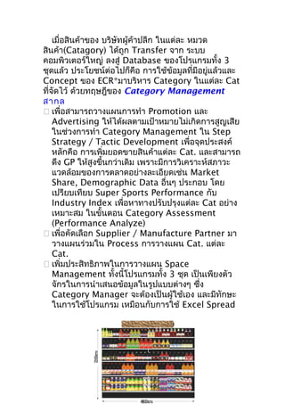 7.0 c .
2 0m

เมื่อสินค้าของ บริษัทผู้ค้าปลีก ในแต่ละ หมวด
สินค้า(Catagory) ได้ถูก Transfer จาก ระบบ
คอมพิวเตอร์ใหญ่ ลงสู่ Database ของโปรแกรมทั้ง 3
ชุดแล้ว ประโยชน์ต่อไปก็คือ การใช้ข้อมูลที่มีอยู่แล้วและ
Concept ของ ECR*มาบริหาร Category ในแต่ละ Cat
ที่จัดไว้ ด้วยทฤษฎีของ Category Management
สากล
 เพื่อสามารถวางแผนการทำา Promotion และ
Advertising ให้ได้ผลตามเป้าหมายไม่เกิดการสูญเสีย
ในช่วงการทำา Category Management ใน Step
Strategy / Tactic Development เพื่อจุดประสงค์
หลักคือ การเพิ่มยอดขายสินค้าแต่ละ Cat. และสามารถ
ดึง GP ให้สูงขึ้นกว่าเดิม เพราะมีการวิเคราะห์สภาวะ
แวดล้อมของการตลาดอย่างละเอียดเช่น Market
Share, Demographic Data อื่นๆ ประกอบ โดย
เปรียบเทียบ Super Sports Performance กับ
Industry Index เพื่อหาทางปรับปรุงแต่ละ Cat อย่าง
เหมาะสม ในขั้นตอน Category Assessment
(Performance Analyze)
 เพื่อคัดเลือก Supplier / Manufacture Partner มา
วางแผนร่วมใน Process การวางแผน Cat. แต่ละ
Cat.
 เพิ่มประสิทธิภาพในการวางแผน Space
Management ทั้งนี้โปรแกรมทั้ง 3 ชุด เป็นเพียงตัว
จักรในการนำาเสนอข้อมูลในรูปแบบต่างๆ ซึง
่
Category Manager จะต้องเป็นผู้ใช้เอง และมีทักษะ
ในการใช้โปรแกรม เหมือนกับการใช้ Excel Spread

4.0 c .
80m

 