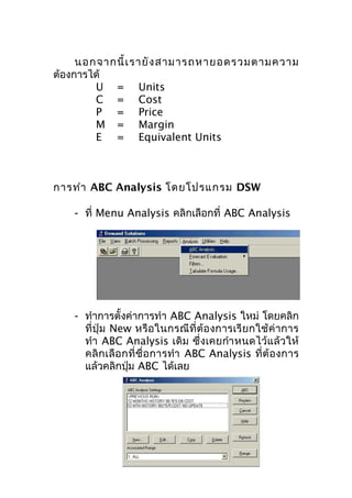 นอกจากนี้ เ รายั ง สามารถหายอดรวมตามความ
ต้องการได้
U = Units
C = Cost
P = Price
M = Margin
E = Equivalent Units

การทำา ABC Analysis โดยโปรแกรม DSW
- ที่ Menu Analysis คลิกเลือกที่ ABC Analysis

- ทำาการตั้งค่าการทำา ABC Analysis ใหม่ โดยคลิก
ที่ปุ่ ม New หรือ ในกรณีที่ ต้อ งการเรี ยกใช้ ค่า การ
ทำา ABC Analysis เดิม ซึ่งเคยกำา หนดไว้แ ล้ว ให้
คลิ ก เลื อ กที่ ชื่ อ การทำา ABC Analysis ที่ ต้ อ งการ
แล้วคลิกปุ่ม ABC ได้เลย

 