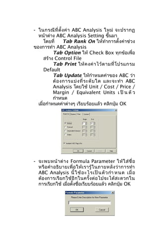 - ในกรณี ที่ ตั้ ง ค่ า ABC Analysis ใหม่ จะปรากฏ
หน้าต่าง ABC Analysis Setting ขึ้นมา
โดยที่
Tab Rank On ให้ทำา การตั้งค่าช่วง
ของการทำา ABC Analysis
Tab Option ให้ Check Box ทุกข้อเพื่อ
สร้าง Control File
Tab Print ให้ ค งค่ า ไว้ ต ามที่ โ ปรแกรม
Default
Tab Update ให้กำาหนดค่าของ ABC ว่า
ต้ อ งการแบ่ ง ที่ ร ะดั บ ใด และจะทำา ABC
Analysis โดยใช้ Unit / Cost / Price /
Margin / Equivalent Units เ ป็ น ตั ว
กำาหนด
เมื่อกำาหนดค่าต่างๆ เรียบร้อยแล้ว คลิกปุ่ม OK

- จะพบหน้ า ต่ า ง Formula Parameter ให้ ใ ส่ ชื่ อ
หรื อ คำา อธิ บ ายเพื่ อ ให้ เ รารู้ ใ นภายหลั ง ว่ า การทำา
ABC Analysis นี้ ใ ช้ อ ะไ รเป็ น ตั ว กำา ห นด เมื่ อ
ต้ อ งการเรี ย กใช้ อี ก ในครั้ ง ต่ อ ไปจะได้ ส ะดวกใน
การเรียกใช้ เมื่อตั้งชื่อเรียบร้อยแล้ว คลิกปุ่ม OK

 