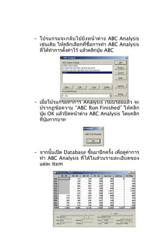 - โปรแกรมจะกลั บ ไปยั ง หน้ า ต่ า ง ABC Analysis
เช่นเดิม ให้คลิกเลือกที่ชื่อการทำา ABC Analysis
ที่ได้ทำาการตั้งค่าไว้ แล้วคลิกปุ่ม ABC

- เมื่อโปรแกรมทำา การ Analysis เรียบร้อยแล้ว จะ
ปรากฏข้ อ ความ “ABC Run Finished” ให้ ค ลิ ก
ปุ่ม OK แล้วปิดหน้าต่าง ABC Analysis โดยคลิก
ที่ปุ่มกากบาท

- จากนั้นเปิด Database ขึ้นมาอีกครั้ง เพื่อดูค่าการ
ทำา ABC Analysis ที่ ไ ด้ ใ นส่ ว นรายละเอี ย ดของ
แต่ละ Item

 