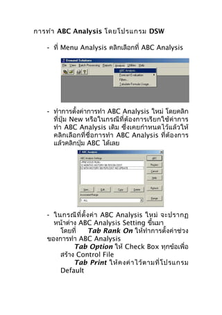 การทำา ABC Analysis โดยโปรแกรม DSW
- ที่ Menu Analysis คลิกเลือกที่ ABC Analysis

- ทำาการตั้งค่าการทำา ABC Analysis ใหม่ โดยคลิก
ที่ปุ่ ม New หรือ ในกรณีที่ ต้อ งการเรี ยกใช้ ค่า การ
ทำา ABC Analysis เดิม ซึ่งเคยกำา หนดไว้แ ล้ว ให้
คลิ ก เลื อ กที่ ชื่ อ การทำา ABC Analysis ที่ ต้ อ งการ
แล้วคลิกปุ่ม ABC ได้เลย

- ในกรณี ที่ ตั้ ง ค่ า ABC Analysis ใหม่ จะปรากฏ
หน้าต่าง ABC Analysis Setting ขึ้นมา
โดยที่
Tab Rank On ให้ทำา การตั้งค่าช่วง
ของการทำา ABC Analysis
Tab Option ให้ Check Box ทุกข้อเพื่อ
สร้าง Control File
Tab Print ให้ ค งค่ า ไว้ ต ามที่ โ ปรแกรม
Default

 