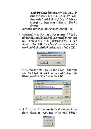 Tab Update ให้กำาหนดค่าของ ABC ว่า
ต้ อ งการแบ่ ง ที่ ร ะดั บ ใด และจะทำา ABC
Analysis โดยใช้ Unit / Cost / Price /
Margin / Equivalent Units เ ป็ น ตั ว
กำาหนด
เมื่อกำาหนดค่าต่างๆ เรียบร้อยแล้ว คลิกปุ่ม OK
- จะพบหน้ า ต่ า ง Formula Parameter ให้ ใ ส่ ชื่ อ
หรื อ คำา อธิ บ ายเพื่ อ ให้ เ รารู้ ใ นภายหลั ง ว่ า การทำา
ABC Analysis นี้ ใ ช้ อ ะไ รเป็ น ตั ว กำา ห นด เมื่ อ
ต้ อ งการเรี ย กใช้ อี ก ในครั้ ง ต่ อ ไปจะได้ ส ะดวกใน
การเรียกใช้ เมื่อตั้งชื่อเรียบร้อยแล้ว คลิกปุ่ม OK

- โปรแกรมจะกลั บ ไปยั ง หน้ า ต่ า ง ABC Analysis
เช่นเดิม ให้คลิกเลือกที่ชื่อการทำา ABC Analysis
ที่ได้ทำาการตั้งค่าไว้ แล้วคลิกปุ่ม ABC

- เมื่อโปรแกรมทำา การ Analysis เรียบร้อยแล้ว จะ
ปรากฏข้ อ ความ “ABC Run Finished” ให้ ค ลิ ก

 