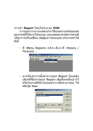 การทำา Report โดยโปรแกรม DSW
การออกรายงานแสดงประวั ติ ย อดขายพร้ อ มยอด
พยากรณ์ที่ได้จากโปรแกรม และยอดพยากรณ์การขายที่
ได้ทำา การปรับเปลี่ยน (Adjust Forecast) สามารถทำา ได้
ดังนี้
- ที่ Menu Reports ค ลิ ก เ ลื อ ก ที่ History /
Forecast…

- จากนั้ น ทำา การตั้ ง ค่ า การออก Report โดยคลิ ก
เลื อ กที่ ชื่ อ การออก Report เดิ ม ที่ เ คยตั้ ง เอาไว้
หรื อ ในกรณี ที่ ยั ง ไม่ เ คยทำา การตั้ ง ค่ า มาก่ อ น ให้
คลิกปุ่ม New

 