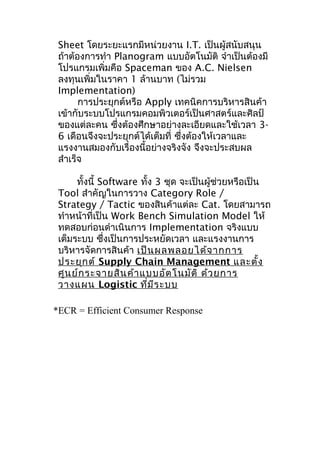 Sheet โดยระยะแรกมีหน่วยงาน I.T. เป็นผู้สนับสนุน
ถ้าต้องการทำา Planogram แบบอัตโนมัติ จำาเป็นต้องมี
โปรแกรมเพิ่มคือ Spaceman ของ A.C. Nielsen
ลงทุนเพิ่มในราคา 1 ล้านบาท (ไม่รวม
Implementation)
การประยุกต์หรือ Apply เทคนิคการบริหารสินค้า
เข้ากับระบบโปรแกรมคอมพิวเตอร์เป็นศาสตร์และศิลป์
ของแต่ละคน ซึงต้องศึกษาอย่างละเอียดและใช้เวลา 3่
6 เดือนจึงจะประยุกต์ได้เต็มที่ ซึ่งต้องให้เวลาและ
แรงงานสมองกับเรื่องนี้อย่างจริงจัง จึงจะประสบผล
สำาเร็จ
ทั้งนี้ Software ทั้ง 3 ชุด จะเป็นผู้ช่วยหรือเป็น
Tool สำาคัญในการวาง Category Role /
Strategy / Tactic ของสินค้าแต่ละ Cat. โดยสามารถ
ทำาหน้าที่เป็น Work Bench Simulation Model ให้
ทดสอบก่อนดำาเนินการ Implementation จริงแบบ
เต็มระบบ ซึงเป็นการประหยัดเวลา และแรงงานการ
่
บริหารจัดการสินค้า เป็น ผลพลอยได้จ ากการ
ประยุก ต์ Supply Chain Management และตั้ง
ศูน ย์ก ระจายสิน ค้า แบบอัต โนมัต ิ ด้ว ยการ
วางแผน Logistic ที่ม ีร ะบบ
*ECR = Efficient Consumer Response

 