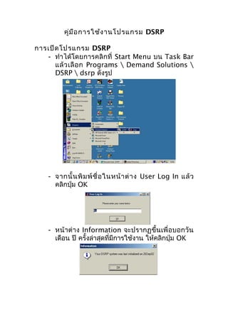 คู่ม ือ การใช้ง านโปรแกรม DSRP
การเปิด โปรแกรม DSRP
- ทำา ได้โดยการคลิกที่ Start Menu บน Task Bar
แล้ ว เลื อ ก Programs  Demand Solutions 
DSRP  dsrp ดังรูป

- จากนั้ น พิ ม พ์ ชื่ อ ในหน้ า ต่ า ง User Log In แล้ ว
คลิกปุ่ม OK

- หน้า ต่า ง Information จะปรากฏขึ้น เพื่ อ บอกวั น
เดือน ปี ครั้งล่าสุดที่มีการใช้งาน ให้คลิกปุ่ม OK

 
