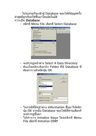 - โปรแกรมก็จะเข้าสู่ Database ของไฟล์ข้อมูลครั้ง
ล่าสุดที่ถูกเรียกใช้ขึ้นมาโดยอัตโนมัติ
การเปิด Database
- คลิกที่ Menu File เลือกที่ Select Database

- จะปรากฏหน้าต่าง Select A Data Directory
- ดั บ เบิ้ ล คลิ ก เลื อ กยั ง Folder ที่ มี Database ที่
ต้องการ แล้วคลิกปุ่ม OK

- ในกรณีที่มีห น้า ต่า ง Information ขึ้นมาให้ค ลิก
ปุ่ม OK จากนั้น Database ของไฟล์ที่ท่านเลือกก็
จะปรากฏขึ้นมา
- ให้ ทำา การ Initialize ข้ อ มู ล โดยคลิ ก ที่ Menu
File เลือกที่ Initialize DSRP

 