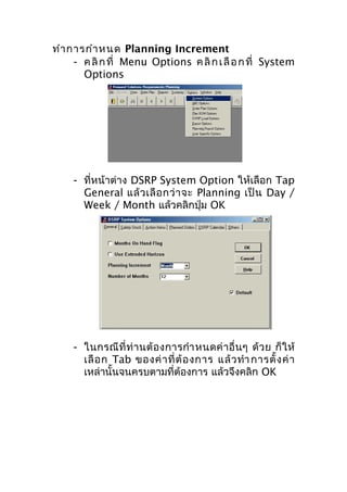 ทำา การกำา หนด Planning Increment
- ค ลิ ก ที่ Menu Options ค ลิ ก เ ลื อ ก ที่ System
Options

- ที่หน้าต่าง DSRP System Option ให้เลือก Tap
General แล้ ว เลื อ กว่ า จะ Planning เป็ น Day /
Week / Month แล้วคลิกปุ่ม OK

- ในกรณี ที่ ท่ า นต้ อ งการกำา หนดค่ า อื่ น ๆ ด้ ว ย ก็ ใ ห้
เลื อ ก Tab ของค่ า ที่ ต้ อ งการ แล้ ว ทำา การตั้ ง ค่ า
เหล่านั้นจนครบตามที่ต้องการ แล้วจึงคลิก OK

 