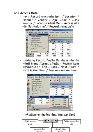 การ Access Data
- การดู Record ตามลำา ดั บ Item / Location /
Planner / Vendor / ABC Code / Class
Vendor / Location คลิกที่ Menu Access แล้ว
คลิกเลือกว่าต้องการให้ Record แสดงแบบใด

- การเลือกดู Record ที่อยู่ใน Database เดียวกัน
คลิ ก ที่ Menu Access แล้ ว เลื อ ก Review Item
แ ล้ ว คลิ ก เลื อ ก Top / Back / Next / Last /
Next Action Item / Previous Action Item

หรือเลือกจาก สัญลักษณ์บน Toolbar ดังรูป
ไปยัง Record
แรก
ถอยหลังทีละ

ไปยัง Record ท้าย
สุด
เดินหน้าทีละ

 