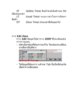 ST
(Safety Time) สิ น ค้ า คงคลั ง สำา รอง คิ ด
เป็นระยะเวลา
LT
(Lead Time) ร ะ ย ะ เ ว ล า ใ น ก า ร จั ด ห า
สินค้า
OT
(Over Time) ช่วงเวลาที่เกินออกไป

การ Edit Data
การ Edit ข้อ มูล ใ ต้ต าราง DSRP ซึ่ง จะมีผ ลต่อ
การวางแผน
- คลิกเลือกช่องที่ต้องการแก้ไข โดยช่องจะเปลี่ยน
จากสีเทาเป็นสีขาว

- ใส่ ข้ อ มู ล ที่ ต้ อ งการ แล้ ว กด Tab ที่ แ ป้ น คี ย์ บ อร์ ด
เพื่อทำาการเลื่อนช่อง

 