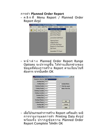 การทำา Planned Order Report
- ค ลิ ก ที่ Menu Report / Planned Order
Report ดังรูป

- ห น้ า ต่ า ง Planned Order Report Range
Options จะปรากฏขึ้ น ให้ ท่ า นเลื อ กช่ ว งของ
ข้ อ มู ล ที่ ต้ อ งการสร้ า ง Report ตามเงื่ อ นไขที่
ต้องการ จากนั้นคลิก OK

- เมื่อโปรแกรมทำา การสร้าง Report เสร็จแล้ว จะมี
การราย ง าน ผลก ารทำา Printing Data ดั ง รู ป
พ ร้ อ ม ทั้ ง ป ร า ก ฏ ข้ อ ค ว า ม Planned Order
Report Complete ให้คลิก OK

 