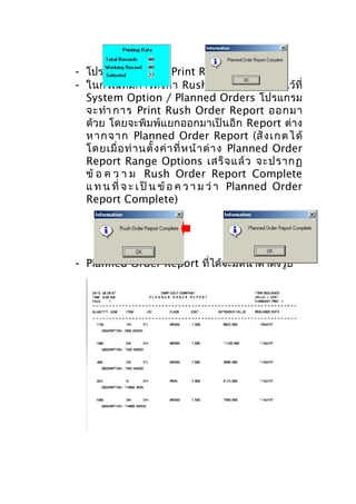 - โปรแกรมจะทำาการ Print Report ทันที
- ในกรณีที่มีการตั้ งค่ า Rush Order Report ไว้ที่
System Option / Planned Orders โปรแกรม
จะทำา การ Print Rush Order Report ออกมา
ด้วย โดยจะพิมพ์แยกออกมาเป็นอีก Report ต่าง
ห ากจาก Planned Order Report (สั ง เกต ไ ด้
โดยเมื่ อ ท่ า นตั้ ง ค่ า ที่ ห น้ า ต่ า ง Planned Order
Report Range Options เสร็ จ แล้ ว จะปรากฏ
ข้ อ ค ว า ม Rush Order Report Complete
แ ท น ที่ จ ะ เ ป็ น ข้ อ ค ว า ม ว่ า Planned Order
Report Complete)

- Planned Order Report ที่ได้จะมีหน้าตาดังรูป

 