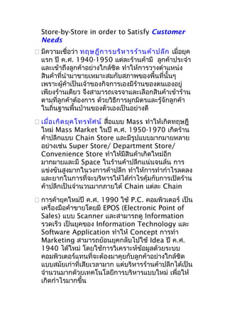 Store-by-Store in order to Satisfy Customer
Needs
 มีความเชื่อว่า ทฤษฎีก ารบริห ารร้า นค้า ปลีก เมื่อยุค
แรก ปี ค.ศ. 1940-1950 แต่ละร้านค้ามี ลูกค้าประจำา
และเข้าถึงลูกค้าอย่างใกล้ชิด ทำาให้การวางตำาแหน่ง
สินค้าที่นำามาขายเหมาะสมกับสภาพของพื้นที่นั้นๆ
เพราะผู้ค้าเป็นเจ้าของกิจการเองมีร้านของตนเองอยู่
เพียงร้านเดียว จึงสามารถเจรจาและเลือกสินค้าเข้าร้าน
ตามที่ลูกค้าต้องการ ด้วยวิธีการผูกมิตรและรู้จักลูกค้า
ในถิ่นฐานพื้นบ้านของตัวเองเป็นอย่างดี
 เมื่อ เกิด ยุค โทรทัศ น์ สื่อแบบ Mass ทำาให้เกิดทฤษฎี
ใหม่ Mass Market ในปี ค.ศ. 1950-1970 เกิดร้าน
ค้าปลีกแบบ Chain Store และมีรูปแบบมากมายหลาย
อย่างเช่น Super Store/ Department Store/
Convenience Store ทำาให้มีสินค้าเกิดใหม่อีก
มากมายและมี Space ในร้านค้าปลีกแน่นจนล้น การ
แข่งขันสูงมากในวงการค้าปลีก ทำาให้การทำากำาไรลดลง
และยากในการที่จะบริหารให้ได้กำาไรคุ้มกับการเปิดร้าน
ค้าปลีกเป็นจำานวนมากภายใต้ Chain แต่ละ Chain
 การค้ายุคใหม่ปี ค.ศ. 1990 ใช้ P.C. คอมพิวเตอร์ เป็น
เครื่องมือค้าขายโดยมี EPOS (Electronic Point of
Sales) แบบ Scanner และสามารถดู Information
รวดเร็ว เป็นยุคของ Information Technology และ
Software Application ทำาให้ Concept การทำา
Marketing สามารถย้อนยุคกลับไปใช้ Idea ปี ค.ศ.
1940 ได้ใหม่ โดยใช้การวิเคราะห์ข้อมูลด้วยระบบ
คอมพิวเตอร์แทนที่จะต้องมาคุยกับลูกค้าอย่างใกล้ชิด
แบบสมัยเก่าที่เสียเวลามาก แต่บริหารร้านค้าปลีกได้เป็น
จำานวนมากด้วยเทคโนโลยีการบริหารแบบใหม่ เพื่อให้
เกิดกำาไรมากขึ้น

 