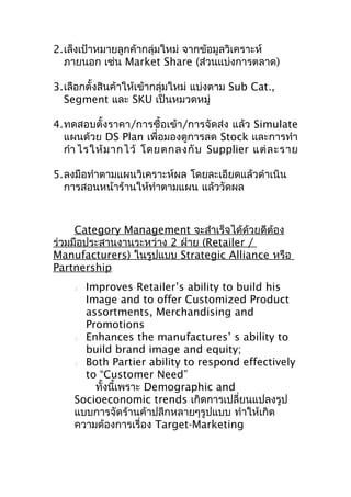 2.เล็งเป้าหมายลูกค้ากลุ่มใหม่ จากข้อมูลวิเคราะห์
ภายนอก เช่น Market Share (ส่วนแบ่งการตลาด)
3.เลือกตั้งสินค้าให้เข้ากลุ่มใหม่ แบ่งตาม Sub Cat.,
Segment และ SKU เป็นหมวดหมู่
4.ทดสอบตั้งราคา/การซื้อเข้า/การจัดส่ง แล้ว Simulate
แผนด้วย DS Plan เพื่อมองดูการลด Stock และการทำา
กำา ไรให้ ม ากไว้ โดยตกลงกั บ Supplier แต่ ล ะราย
5.ลงมือทำาตามแผนวิเคราะห์ผล โดยละเอียดแล้วดำาเนิน
การสอนหน้าร้านให้ทำาตามแผน แล้ววัดผล

Category Management จะสำาเร็จได้ด้วยดีต้อง
ร่วมมือประสานงานระหว่าง 2 ฝ่าย (Retailer /
Manufacturers) ในรูปแบบ Strategic Alliance หรือ
Partnership
Improves Retailer’s ability to build his
Image and to offer Customized Product
assortments, Merchandising and
Promotions

Enhances the manufactures’ s ability to
build brand image and equity;

Both Partier ability to respond effectively
to “Customer Need”
ทั้งนี้เพราะ Demographic and
Socioeconomic trends เกิดการเปลี่ยนแปลงรูป
แบบการจัดร้านค้าปลีกหลายๆรูปแบบ ทำาให้เกิด
ความต้องการเรื่อง Target-Marketing


 